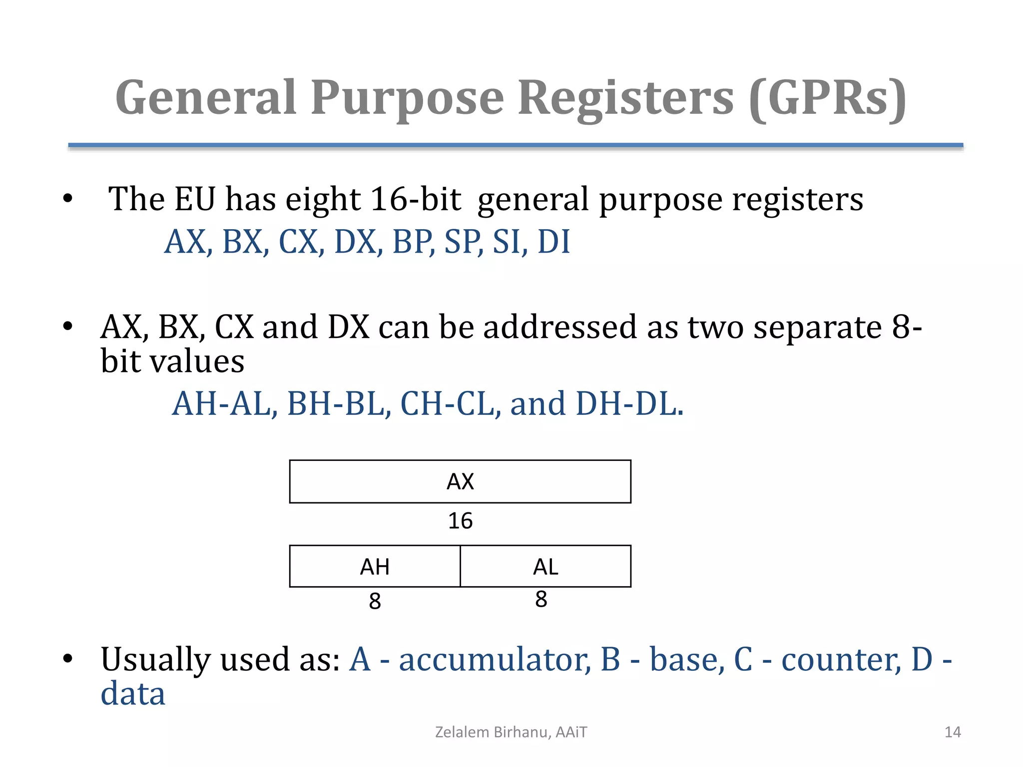 General Purpose Registers (GPRs)
• The EU has eight 16-bit general purpose registers
AX, BX, CX, DX, BP, SP, SI, DI
• AX, BX, CX and DX can be addressed as two separate 8-
bit values
AH-AL, BH-BL, CH-CL, and DH-DL.
• Usually used as: A - accumulator, B - base, C - counter, D -
data
AX
AH AL
8 8
16
Zelalem Birhanu, AAiT 14
 