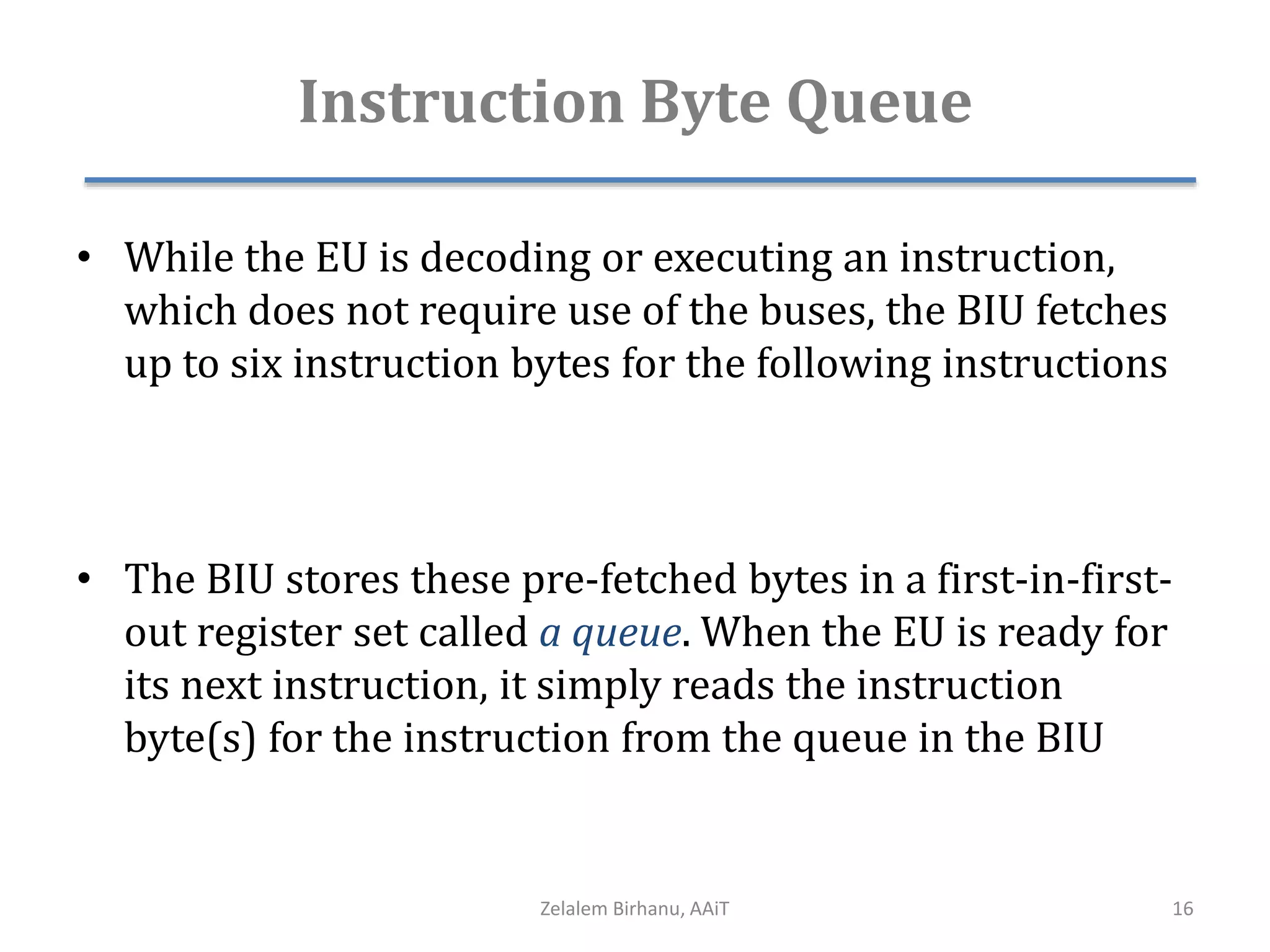 Instruction Byte Queue
• While the EU is decoding or executing an instruction,
which does not require use of the buses, the BIU fetches
up to six instruction bytes for the following instructions
• The BIU stores these pre-fetched bytes in a first-in-first-
out register set called a queue. When the EU is ready for
its next instruction, it simply reads the instruction
byte(s) for the instruction from the queue in the BIU
Zelalem Birhanu, AAiT 16
 