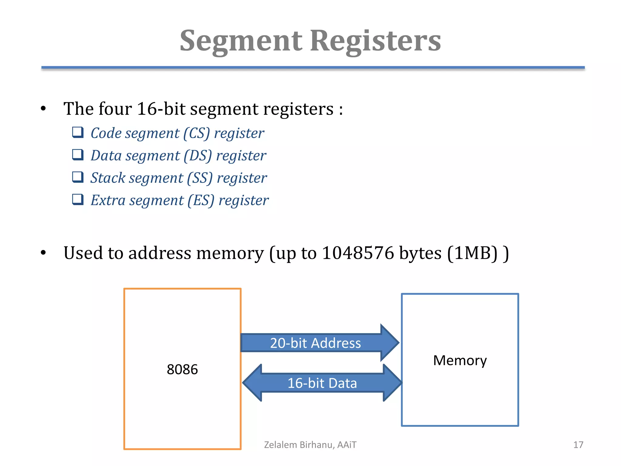 Segment Registers
• The four 16-bit segment registers :
 Code segment (CS) register
 Data segment (DS) register
 Stack segment (SS) register
 Extra segment (ES) register
• Used to address memory (up to 1048576 bytes (1MB) )
8086
Memory
20-bit Address
16-bit Data
Zelalem Birhanu, AAiT 17
 