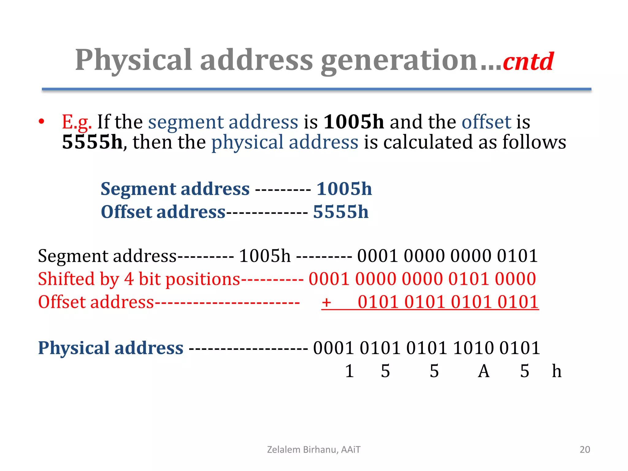 Physical address generation…cntd
• E.g. If the segment address is 1005h and the offset is
5555h, then the physical address is calculated as follows
Segment address --------- 1005h
Offset address------------- 5555h
Segment address--------- 1005h --------- 0001 0000 0000 0101
Shifted by 4 bit positions---------- 0001 0000 0000 0101 0000
Offset address----------------------- + 0101 0101 0101 0101
Physical address ------------------- 0001 0101 0101 1010 0101
1 5 5 A 5 h
Zelalem Birhanu, AAiT 20
 