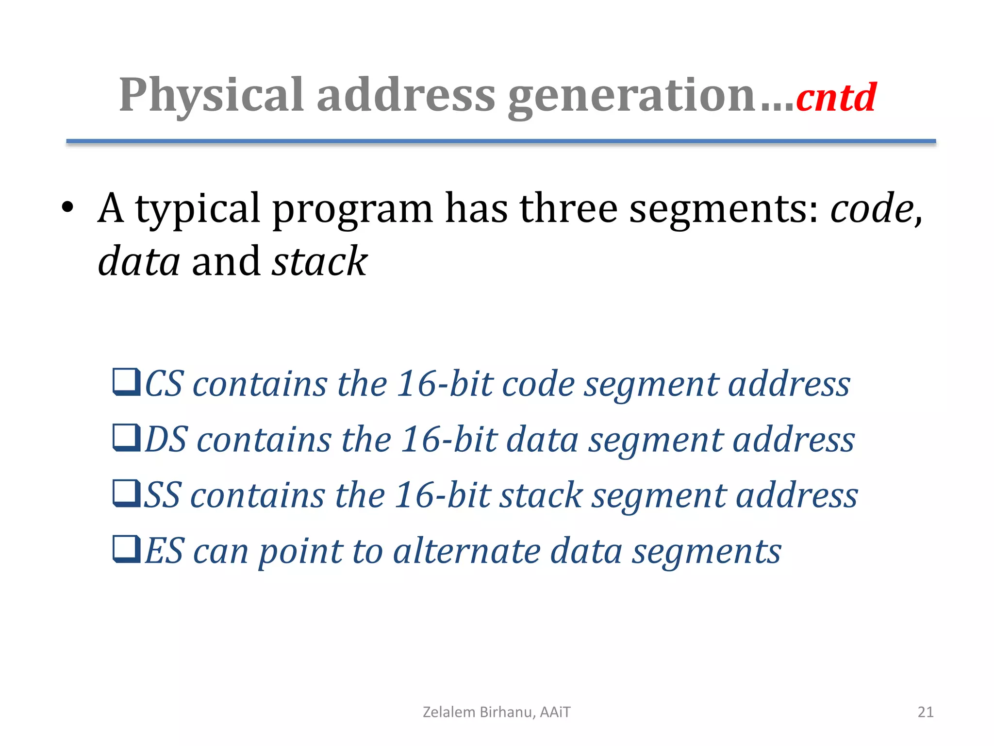Physical address generation…cntd
• A typical program has three segments: code,
data and stack
CS contains the 16-bit code segment address
DS contains the 16-bit data segment address
SS contains the 16-bit stack segment address
ES can point to alternate data segments
Zelalem Birhanu, AAiT 21
 