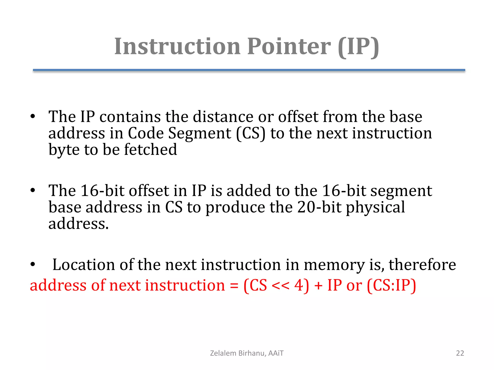 Instruction Pointer (IP)
• The IP contains the distance or offset from the base
address in Code Segment (CS) to the next instruction
byte to be fetched
• The 16-bit offset in IP is added to the 16-bit segment
base address in CS to produce the 20-bit physical
address.
• Location of the next instruction in memory is, therefore
address of next instruction = (CS << 4) + IP or (CS:IP)
Zelalem Birhanu, AAiT 22
 