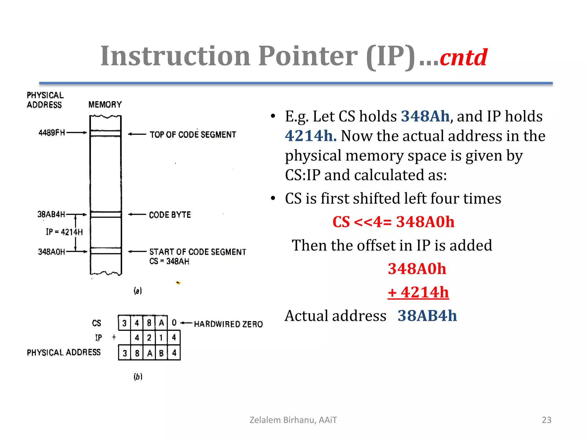 Instruction Pointer (IP)…cntd
• E.g. Let CS holds 348Ah, and IP holds
4214h. Now the actual address in the
physical memory space is given by
CS:IP and calculated as:
• CS is first shifted left four times
CS <<4= 348A0h
Then the offset in IP is added
348A0h
+ 4214h
Actual address 38AB4h
Zelalem Birhanu, AAiT 23
 