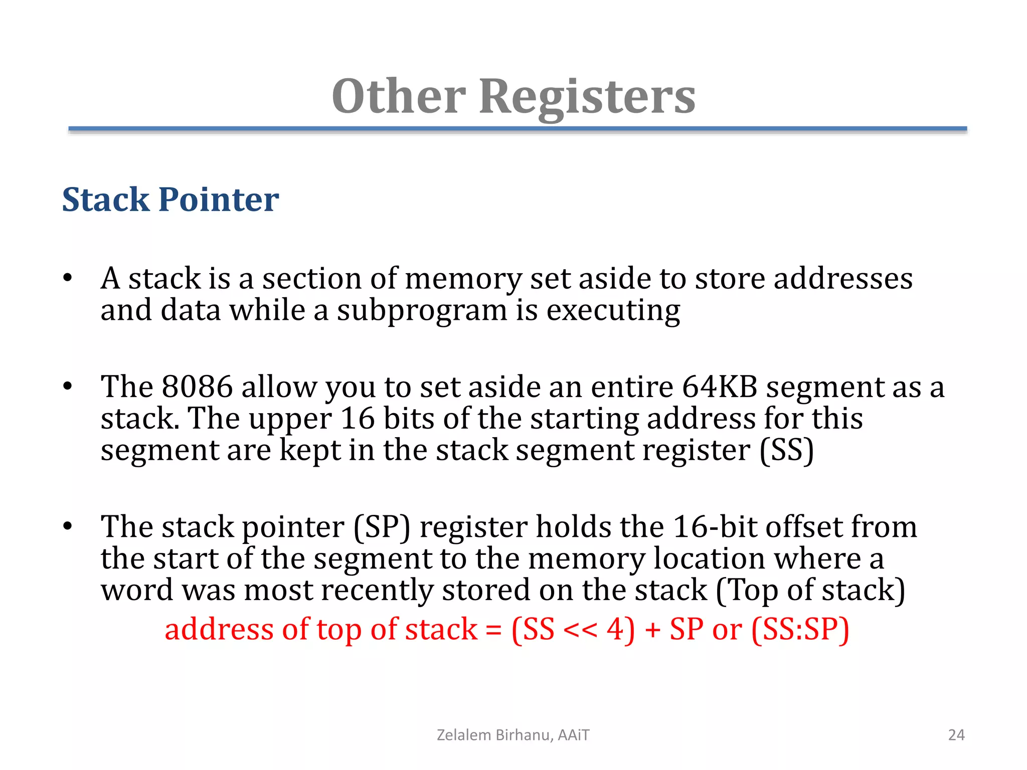 Other Registers
Stack Pointer
• A stack is a section of memory set aside to store addresses
and data while a subprogram is executing
• The 8086 allow you to set aside an entire 64KB segment as a
stack. The upper 16 bits of the starting address for this
segment are kept in the stack segment register (SS)
• The stack pointer (SP) register holds the 16-bit offset from
the start of the segment to the memory location where a
word was most recently stored on the stack (Top of stack)
address of top of stack = (SS << 4) + SP or (SS:SP)
Zelalem Birhanu, AAiT 24
 