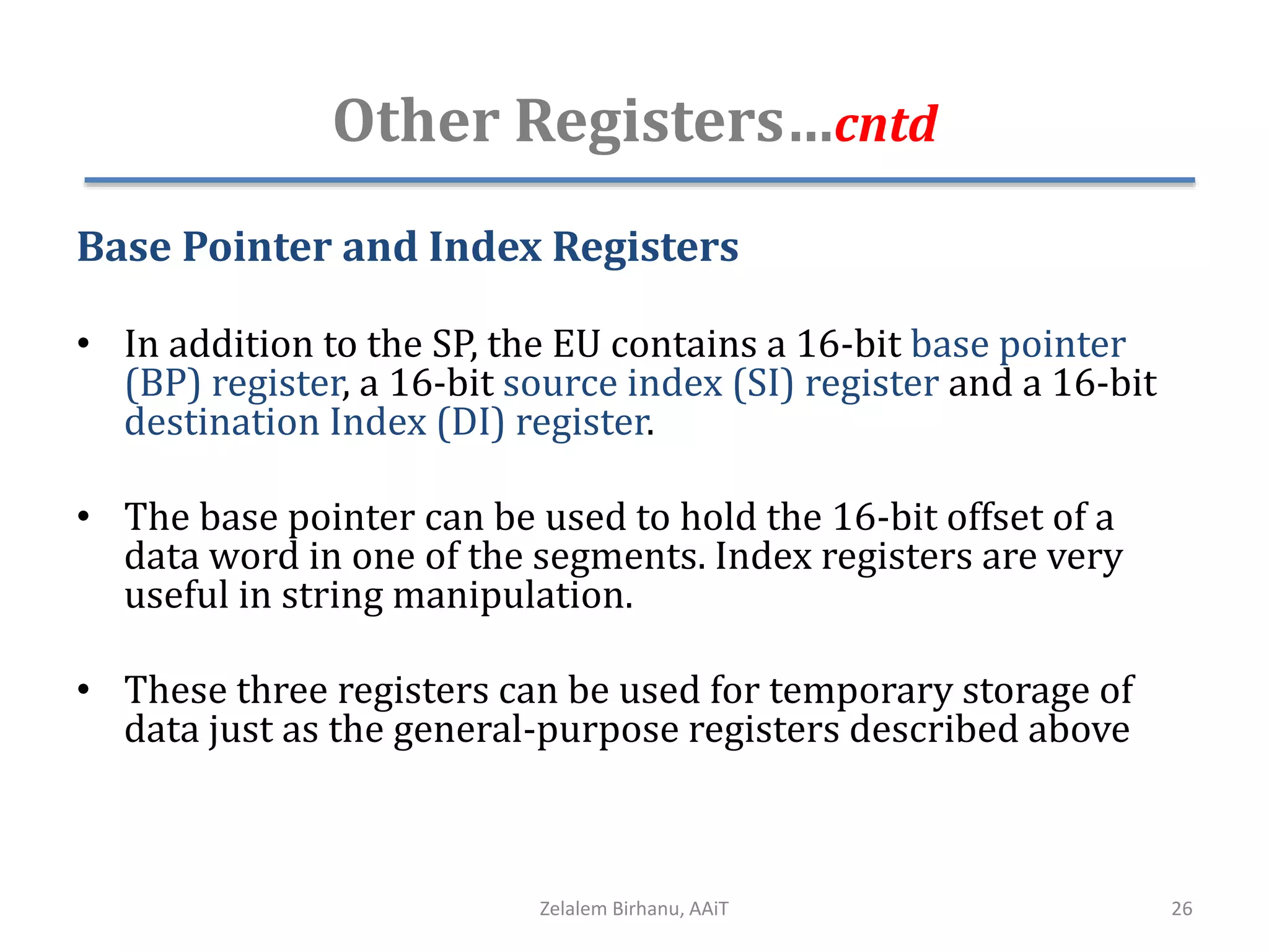 Other Registers…cntd
Base Pointer and Index Registers
• In addition to the SP, the EU contains a 16-bit base pointer
(BP) register, a 16-bit source index (SI) register and a 16-bit
destination Index (DI) register.
• The base pointer can be used to hold the 16-bit offset of a
data word in one of the segments. Index registers are very
useful in string manipulation.
• These three registers can be used for temporary storage of
data just as the general-purpose registers described above
Zelalem Birhanu, AAiT 26
 