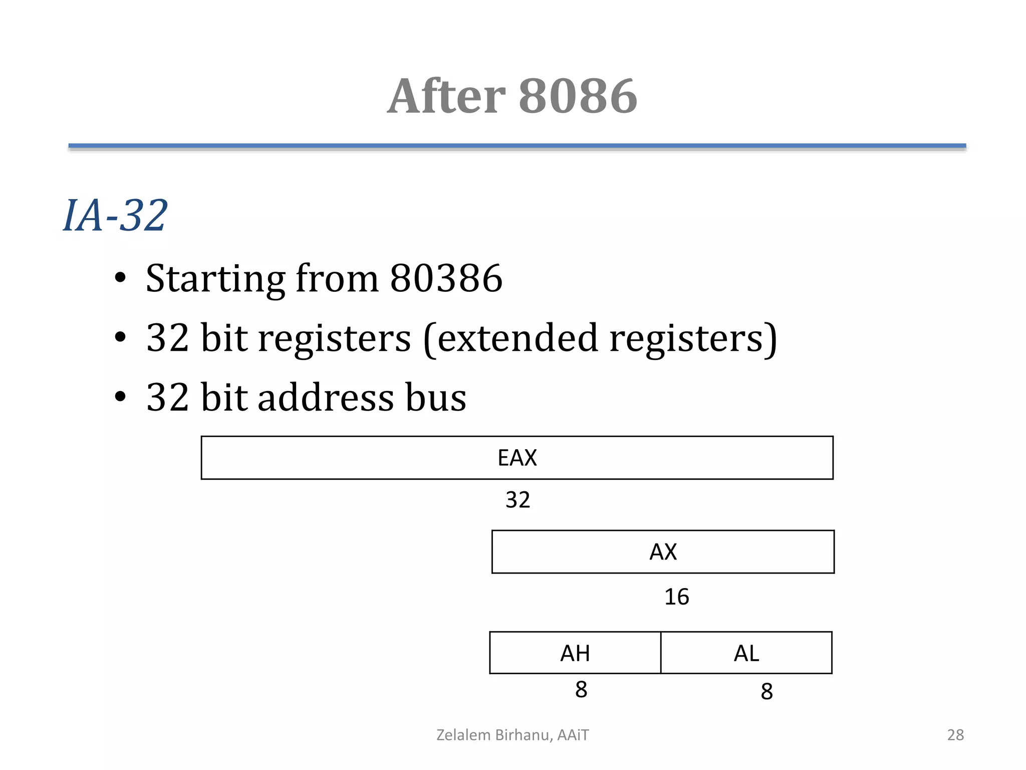 After 8086
IA-32
• Starting from 80386
• 32 bit registers (extended registers)
• 32 bit address bus
AX
AH AL
8 8
16
EAX
32
Zelalem Birhanu, AAiT 28
 