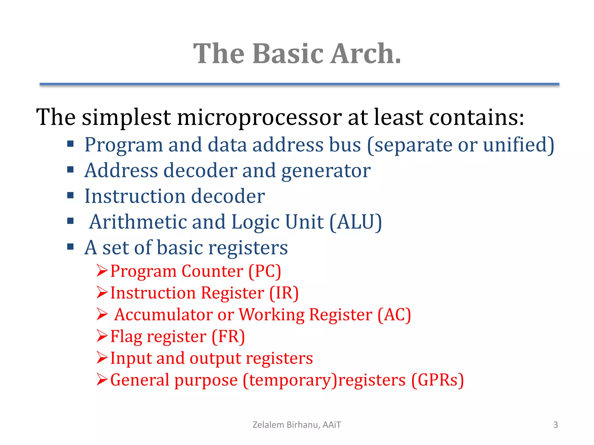The Basic Arch.
The simplest microprocessor at least contains:
 Program and data address bus (separate or unified)
 Address decoder and generator
 Instruction decoder
 Arithmetic and Logic Unit (ALU)
 A set of basic registers
Program Counter (PC)
Instruction Register (IR)
 Accumulator or Working Register (AC)
Flag register (FR)
Input and output registers
General purpose (temporary)registers (GPRs)
Zelalem Birhanu, AAiT 3
 