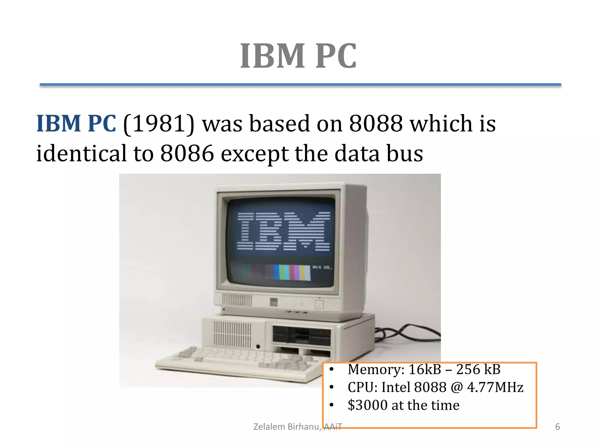 IBM PC
IBM PC (1981) was based on 8088 which is
identical to 8086 except the data bus
• Memory: 16kB – 256 kB
• CPU: Intel 8088 @ 4.77MHz
• $3000 at the time
Zelalem Birhanu, AAiT 6
 
