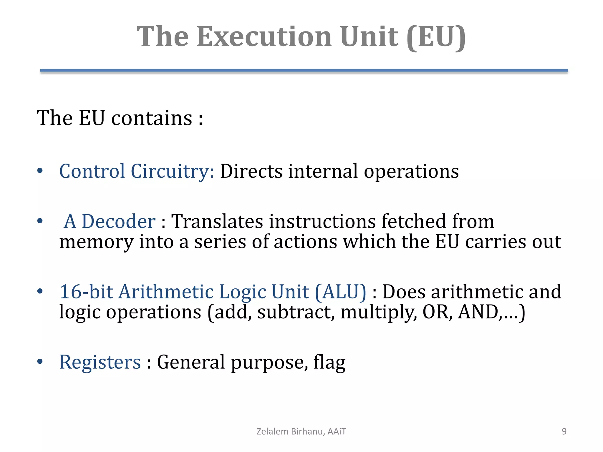 The Execution Unit (EU)
The EU contains :
• Control Circuitry: Directs internal operations
• A Decoder : Translates instructions fetched from
memory into a series of actions which the EU carries out
• 16-bit Arithmetic Logic Unit (ALU) : Does arithmetic and
logic operations (add, subtract, multiply, OR, AND,…)
• Registers : General purpose, flag
Zelalem Birhanu, AAiT 9
 