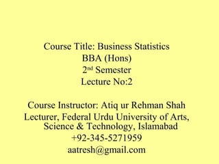 Course Title: Business Statistics
BBA (Hons)
2nd
Semester
Lecture No:2
Course Instructor: Atiq ur Rehman Shah
Lecturer, Federal Urdu University of Arts,
Science & Technology, Islamabad
+92-345-5271959
aatresh@gmail.com
 