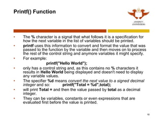 Printf() Function
• The % character is a signal that what follows it is a specification for
how the next variable in the list of variables should be printed.
• printf uses this information to convert and format the value that was
passed to the function by the variable and then moves on to process
the rest of the control string and anymore variables it might specify.
• For example:
printf("Hello World");
• only has a control string and, as this contains no % characters it
results in Hello World being displayed and doesn't need to display
any variable values.
• The specifier %d means convert the next value to a signed decimal
integer and so: printf("Total = %d",total);
• will print Total = and then the value passed by total as a decimal
integer.
• They can be variables, constants or even expressions that are
evaluated first before the value is printed.
18
 
