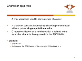 Character data type
• A char variable is used to store a single character.
• A character constant is formed by enclosing the character
within a pair of single quotation marks.
• C represents letters as a number which is related to the
symbol or character being stored via the ASCII table
• Example:
– char x = ‘b’;
– In this case the ASCII value of the character ‘b’ is stored in x
20
 