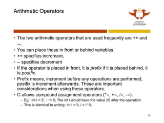 Arithmetic Operators
• The two arithmetic operators that are used frequently are ++ and
--.
• You can place these in front or behind variables.
• ++ specifies increment,
• -- specifies decrement
• If the operator is placed in front, it is prefix if it is placed behind, it
is postfix.
• Prefix means, increment before any operations are performed,
postfix is increment afterwards. These are important
considerations when using these operators.
• C allows compound assignment operators (*=, +=, /=, -=).
– Eg: int i = 5; i *= 5; The int i would have the value 25 after the operation.
– This is identical to writing: int i = 5; i = i* 5;
25
 