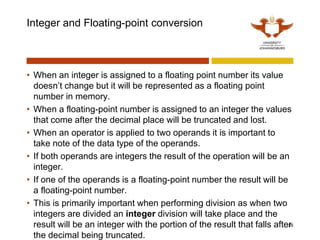 Integer and Floating-point conversion
• When an integer is assigned to a floating point number its value
doesn’t change but it will be represented as a floating point
number in memory.
• When a floating-point number is assigned to an integer the values
that come after the decimal place will be truncated and lost.
• When an operator is applied to two operands it is important to
take note of the data type of the operands.
• If both operands are integers the result of the operation will be an
integer.
• If one of the operands is a floating-point number the result will be
a floating-point number.
• This is primarily important when performing division as when two
integers are divided an integer division will take place and the
result will be an integer with the portion of the result that falls after
the decimal being truncated.
26
 