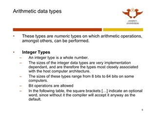 Arithmetic data types
• These types are numeric types on which arithmetic operations,
amongst others, can be performed.
• Integer Types
– An integer type is a whole number.
– The sizes of the integer data types are very implementation
dependant, and are therefore the types most closely associated
with the host computer architecture.
– The sizes of these types range from 8 bits to 64 bits on some
computers.
– Bit operations are allowed
– In the following table, the square brackets […] indicate an optional
word, since without it the compiler will accept it anyway as the
default.
6
 