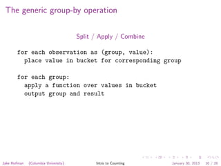 The generic group-by operation
Split / Apply / Combine
for each observation as (group, value):
place value in bucket for corresponding group
for each group:
apply a function over values in bucket
output group and result
Jake Hofman (Columbia University) Intro to Counting January 30, 2013 10 / 28
 