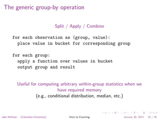 The generic group-by operation
Split / Apply / Combine
for each observation as (group, value):
place value in bucket for corresponding group
for each group:
apply a function over values in bucket
output group and result
Useful for computing arbitrary within-group statistics when we
have required memory
(e.g., conditional distribution, median, etc.)
Jake Hofman (Columbia University) Intro to Counting January 30, 2013 10 / 28
 