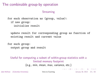 The combinable group-by operation
Streaming
for each observation as (group, value):
if new group:
initialize result
update result for corresponding group as function of
existing result and current value
for each group:
output group and result
Useful for computing a subset of within-group statistics with a
limited memory footprint
(e.g., min, mean, max, variance, etc.)
Jake Hofman (Columbia University) Intro to Counting January 30, 2013 22 / 28
 