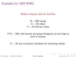 Examples (w/ 8GB RAM)
Median rating by video for YouTube
N ∼ 10B ratings
G ∼ 1B videos
V ∼ 10 half-star values
V *G ∼ 10B, fails because per-group histograms are too large to
store in memory
G ∼ 1B, but no (exact) calculation for streaming median
Jake Hofman (Columbia University) Intro to Counting January 30, 2013 27 / 28
 