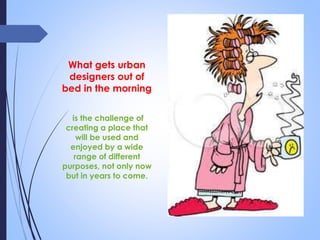 What gets urban
designers out of
bed in the morning
is the challenge of
creating a place that
will be used and
enjoyed by a wide
range of different
purposes, not only now
but in years to come.
 