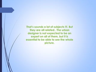 That’s sounds a lot of subjects !!!. But
they are all related.. The urban
designer is not expected to be an
expert on all of them, but it is
essential to be able to see the whole
picture.
 