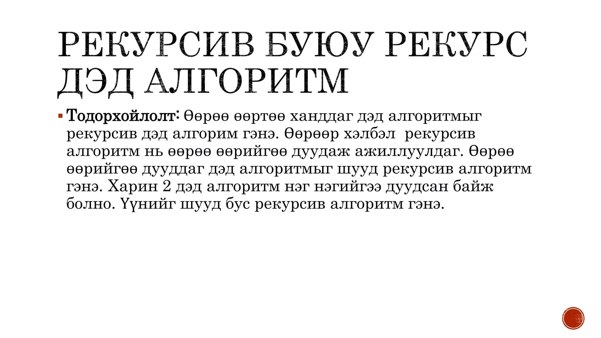  Тодорхойлолт: Өөрөө өөртөө ханддаг дэд алгоритмыг
рекурсив дэд алгорим гэнэ. Өөрөөр хэлбэл рекурсив
алгоритм нь өөрөө өөрийгөө дуудаж ажиллуулдаг. Өөрөө
өөрийгөө дууддаг дэд алгоритмыг шууд рекурсив алгоритм
гэнэ. Харин 2 дэд алгоритм нэг нэгийгээ дуудсан байж
болно. Үүнийг шууд бус рекурсив алгоритм гэнэ.
 