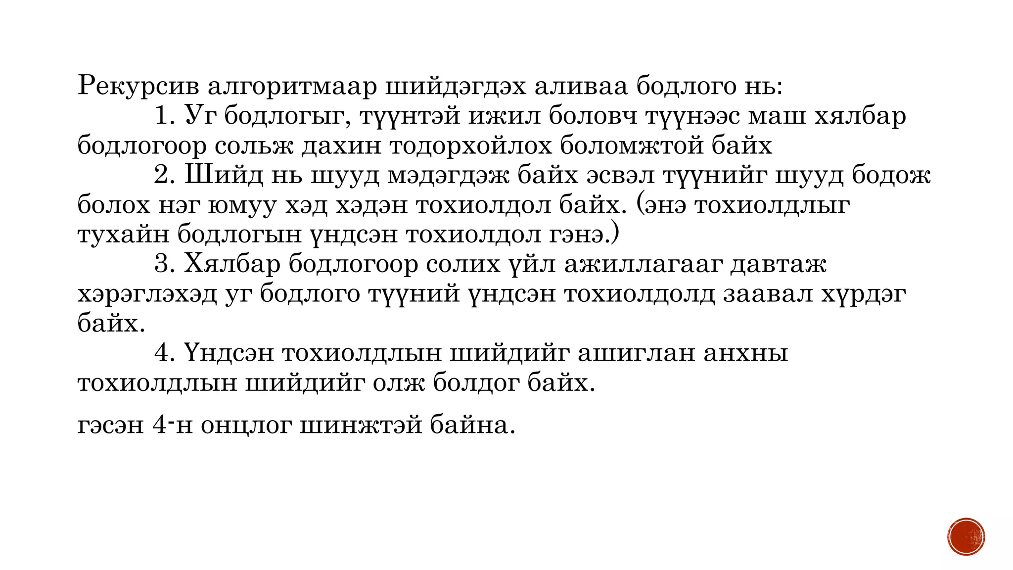 Рекурсив алгоритмаар шийдэгдэх аливаа бодлого нь:
1. Уг бодлогыг, түүнтэй ижил боловч түүнээс маш хялбар
бодлогоор сольж дахин тодорхойлох боломжтой байх
2. Шийд нь шууд мэдэгдэж байх эсвэл түүнийг шууд бодож
болох нэг юмуу хэд хэдэн тохиолдол байх. (энэ тохиолдлыг
тухайн бодлогын үндсэн тохиолдол гэнэ.)
3. Хялбар бодлогоор солих үйл ажиллагааг давтаж
хэрэглэхэд уг бодлого түүний үндсэн тохиолдолд заавал хүрдэг
байх.
4. Үндсэн тохиолдлын шийдийг ашиглан анхны
тохиолдлын шийдийг олж болдог байх.
гэсэн 4-н онцлог шинжтэй байна.
 
