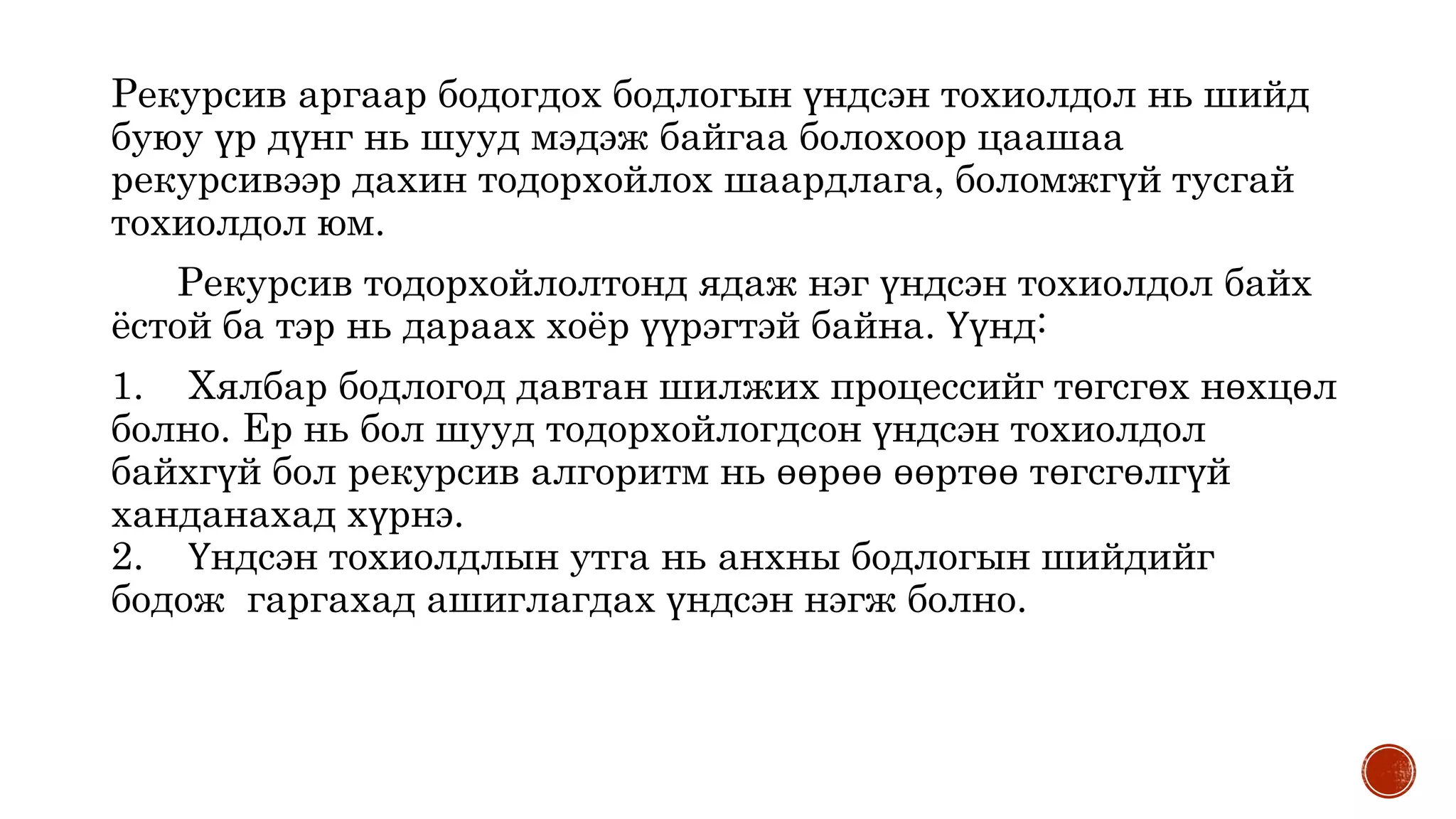 Рекурсив аргаар бодогдох бодлогын үндсэн тохиолдол нь шийд
буюу үр дүнг нь шууд мэдэж байгаа болохоор цаашаа
рекурсивээр дахин тодорхойлох шаардлага, боломжгүй тусгай
тохиолдол юм.
Рекурсив тодорхойлолтонд ядаж нэг үндсэн тохиолдол байх
ёстой ба тэр нь дараах хоёр үүрэгтэй байна. Үүнд:
1. Хялбар бодлогод давтан шилжих процессийг төгсгөх нөхцөл
болно. Ер нь бол шууд тодорхойлогдсон үндсэн тохиолдол
байхгүй бол рекурсив алгоритм нь өөрөө өөртөө төгсгөлгүй
ханданахад хүрнэ.
2. Үндсэн тохиолдлын утга нь анхны бодлогын шийдийг
бодож гаргахад ашиглагдах үндсэн нэгж болно.
 