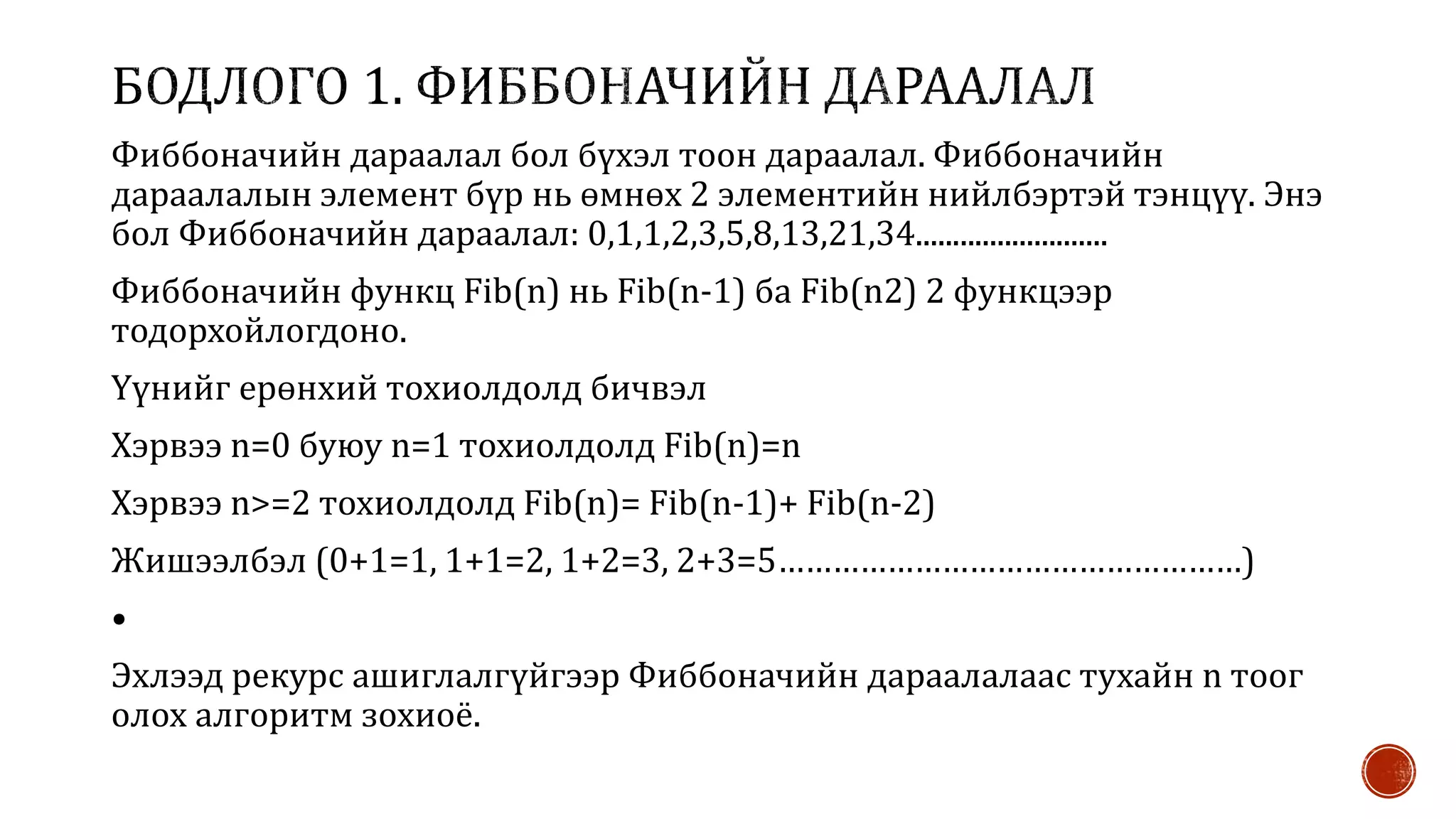Фиббоначийн дараалал бол бүхэл тоон дараалал. Фиббоначийн
дараалалын элемент бүр нь өмнөх 2 элементийн нийлбэртэй тэнцүү. Энэ
бол Фиббоначийн дараалал: 0,1,1,2,3,5,8,13,21,34..........................
Фиббоначийн функц Fib(n) нь Fib(n-1) ба Fib(n2) 2 функцээр
тодорхойлогдоно.
Үүнийг ерөнхий тохиолдолд бичвэл
Хэрвээ n=0 буюу n=1 тохиолдолд Fib(n)=n
Хэрвээ n>=2 тохиолдолд Fib(n)= Fib(n-1)+ Fib(n-2)
Жишээлбэл (0+1=1, 1+1=2, 1+2=3, 2+3=5……………………………………………)
•
Эхлээд рекурс ашиглалгүйгээр Фиббоначийн дараалалаас тухайн n тоог
олох алгоритм зохиоё.
 