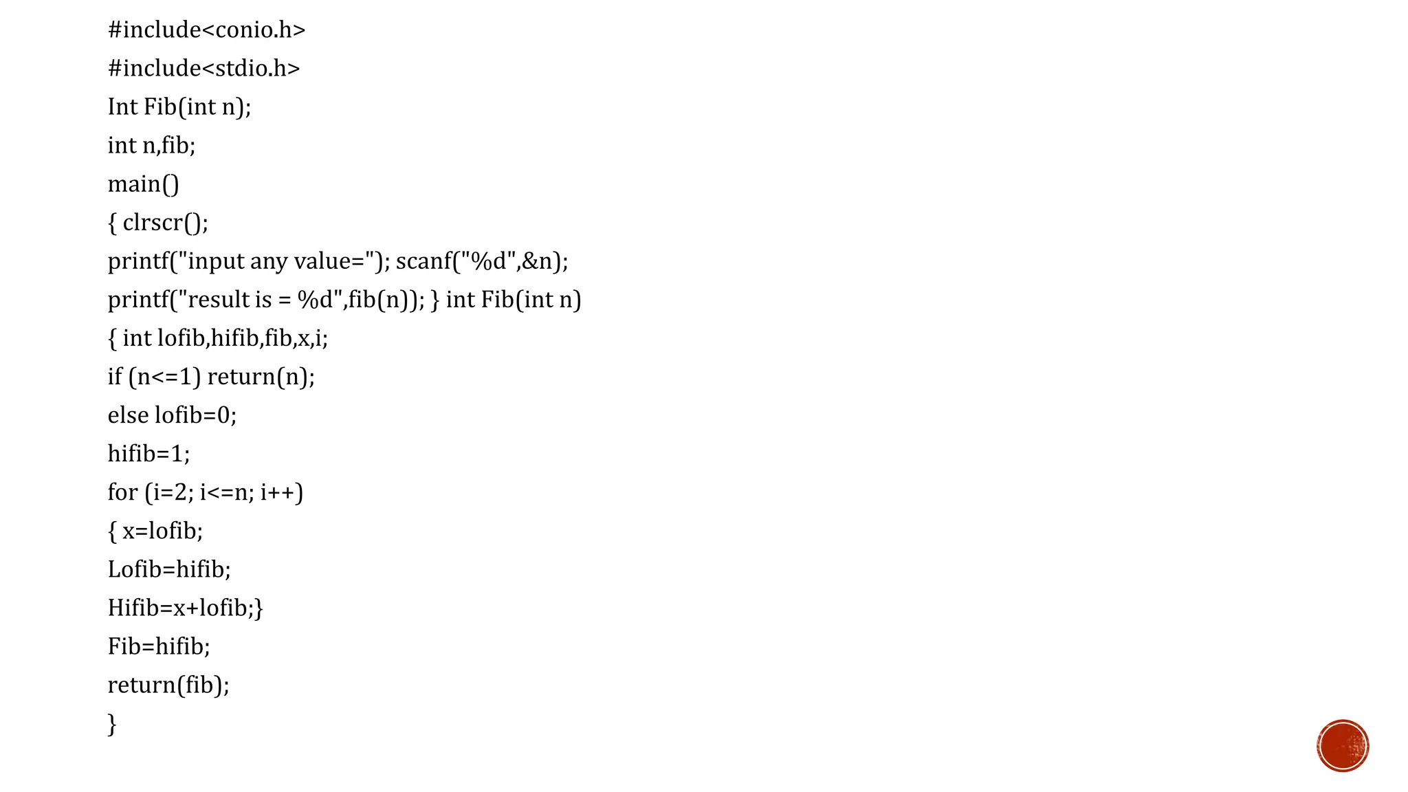 #include<conio.h>
#include<stdio.h>
Int Fib(int n);
int n,fib;
main()
{ clrscr();
printf("input any value="); scanf("%d",&n);
printf("result is = %d",fib(n)); } int Fib(int n)
{ int lofib,hifib,fib,x,i;
if (n<=1) return(n);
else lofib=0;
hifib=1;
for (i=2; i<=n; i++)
{ x=lofib;
Lofib=hifib;
Hifib=x+lofib;}
Fib=hifib;
return(fib);
}
 