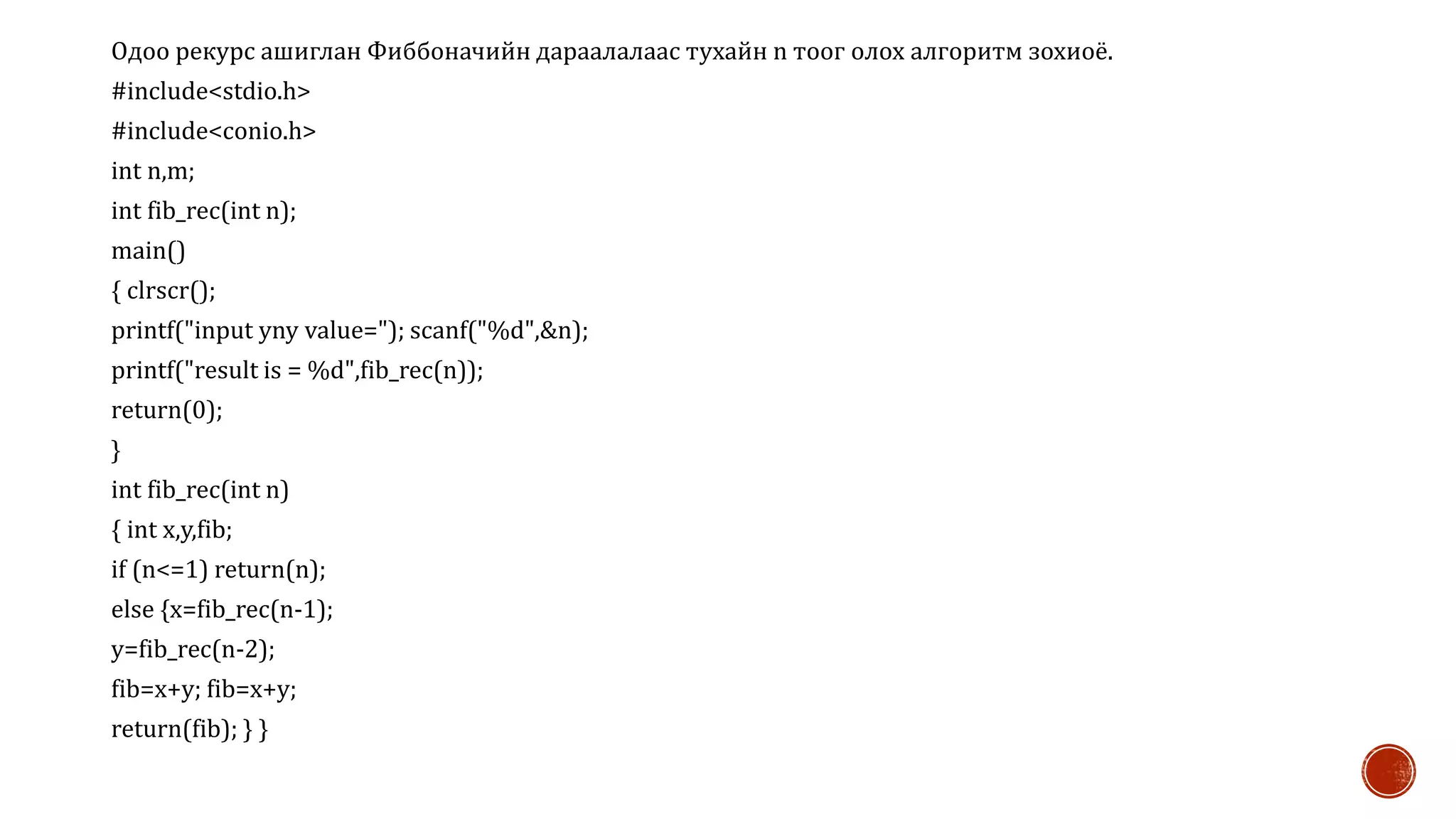Одоо рекурс ашиглан Фиббоначийн дараалалаас тухайн n тоог олох алгоритм зохиоё.
#include<stdio.h>
#include<conio.h>
int n,m;
int fib_rec(int n);
main()
{ clrscr();
printf("input yny value="); scanf("%d",&n);
printf("result is = %d",fib_rec(n));
return(0);
}
int fib_rec(int n)
{ int x,y,fib;
if (n<=1) return(n);
else {x=fib_rec(n-1);
y=fib_rec(n-2);
fib=x+y; fib=x+y;
return(fib); } }
 