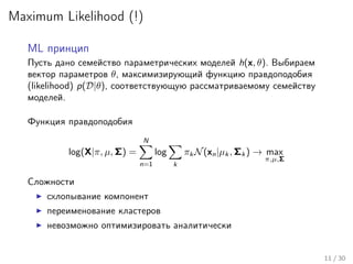 Maximum Likelihood (!)
ML принцип
Пусть дано семейство параметрических моделей h(x, θ). Выбираем
вектор параметров θ, максимизирующий функцию правдоподобия
(likelihood) p(D|θ), соответствующую рассматриваемому семейству
моделей.
Функция правдоподобия
log(X|π, µ, Σ) =
N
n=1
log
k
πk N(xn|µk , Σk ) → max
π,µ,Σ
Сложности
схлопывание компонент
переименование кластеров
невозможно оптимизировать аналитически
11 / 30
 