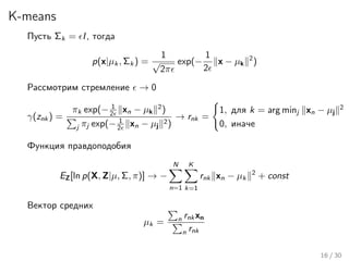 K-means
Пусть Σk = I, тогда
p(x|µk , Σk ) =
1
√
2π
exp(−
1
2
x − µk
2
)
Рассмотрим стремление → 0
γ(znk ) =
πk exp(− 1
2 xn − µk
2
)
j πj exp(− 1
2 xn − µj
2)
→ rnk =
1, для k = arg minj xn − µj
2
0, иначе
Функция правдоподобия
EZ[ln p(X, Z|µ, Σ, π)] → −
N
n=1
K
k=1
rnk xn − µk
2
+ const
Вектор средних
µk = n rnk xn
n rnk
16 / 30
 