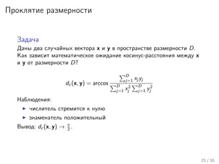 Проклятие размерности
Задача
Даны два случайных вектора x и y в пространстве размерности D.
Как зависит математическое ожидание косинус-расстояния между x
и y от размерности D?
dc (x, y) = arccos
D
j=1 xj yj
D
j=1 x2
j
D
j=1 y2
j
Наблюдения:
числитель стремится к нулю
знаменатель положительный
Вывод: dc (x, y) → π
2 .
25 / 30
 