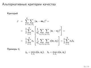 Альтернативные критерии качества
Критерий
J =
K
k=1 xi ∈Ck
xi − mk
2
=
=
1
2
K
k=1
nk

 1
n2
k xi ∈Ck xj ∈Ck
xi − xj
2

 =
=
1
2
K
k=1
nk

 1
n2
k xi ∈Ck xj ∈Ck
s(xi , xj )

 =
1
2
K
k=1
nk¯sk
Примеры ¯si
sk = min
xi ,xj
s(xi , xj ); ¯sk = max
xi ,xj
s(xi , xj )
26 / 30
 