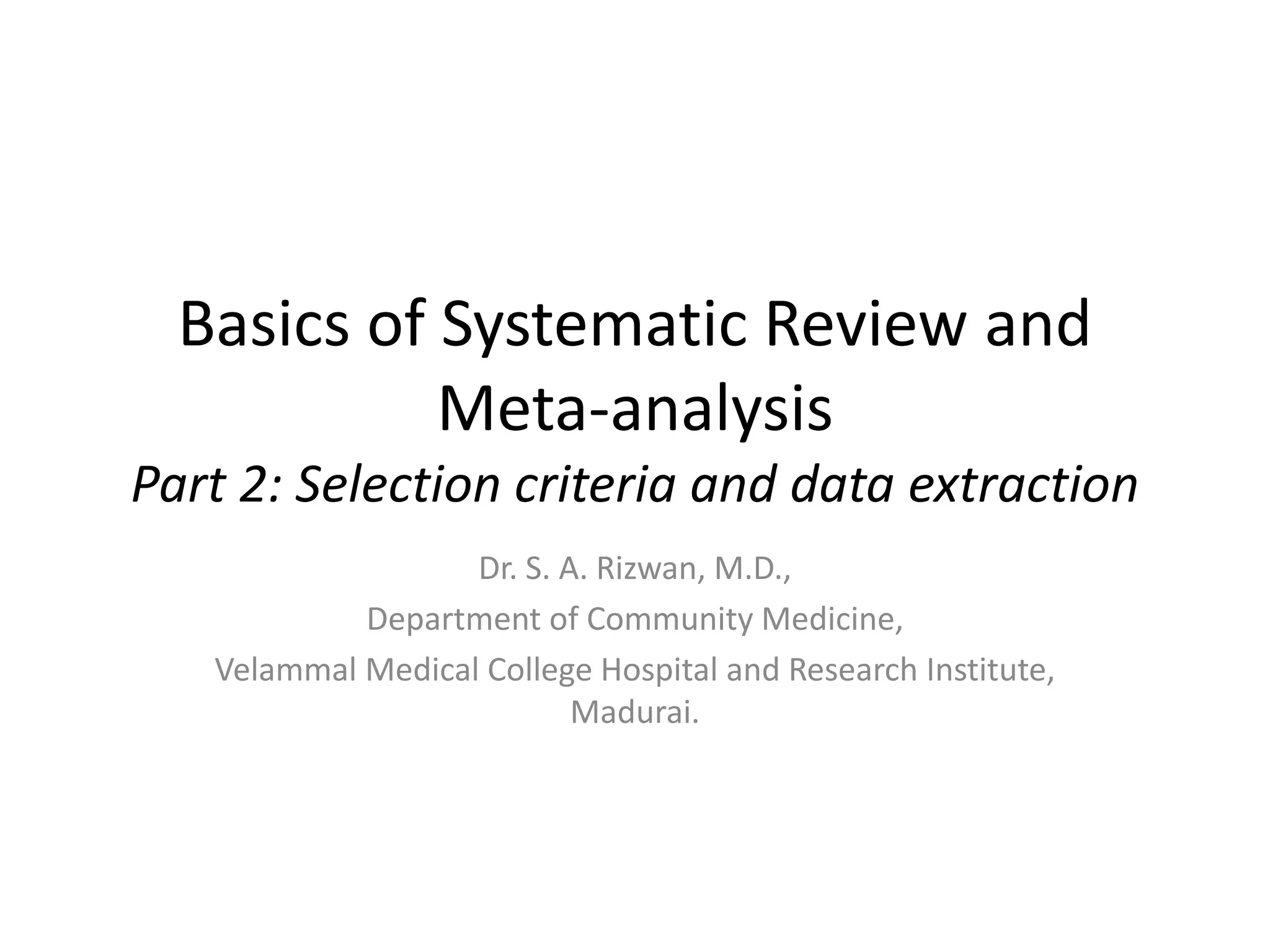 Basics of Systematic Review and
Meta-analysis
Part 2: Selection criteria and data extraction
Dr. S. A. Rizwan, M.D.,
Department of Community Medicine,
Velammal Medical College Hospital and Research Institute,
Madurai.