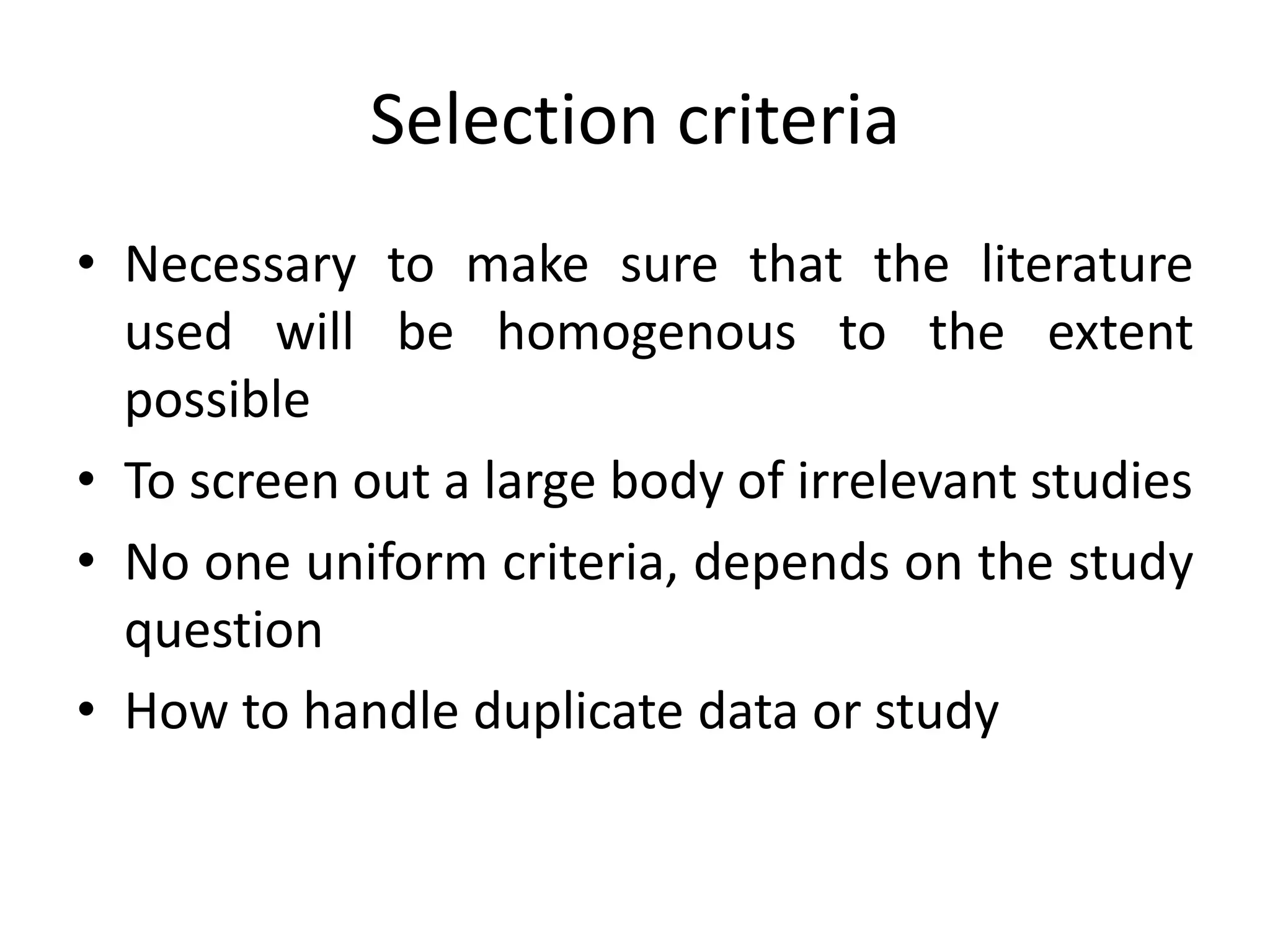 Selection criteria
• Necessary to make sure that the literature
used will be homogenous to the extent
possible
• To screen out a large body of irrelevant studies
• No one uniform criteria, depends on the study
question
• How to handle duplicate data or study