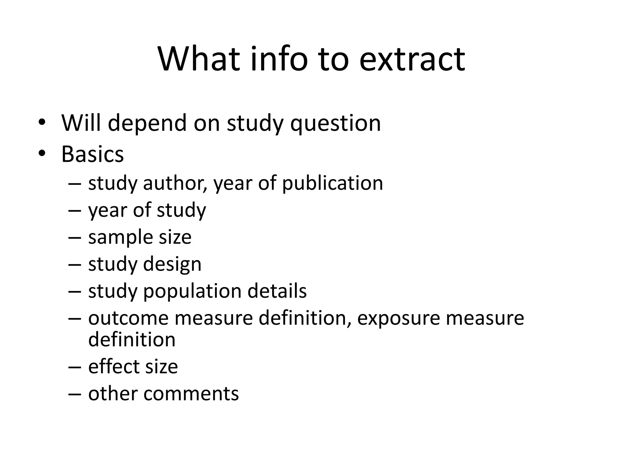 What info to extract
• Will depend on study question
• Basics
– study author, year of publication
– year of study
– sample size
– study design
– study population details
– outcome measure definition, exposure measure
definition
– effect size
– other comments