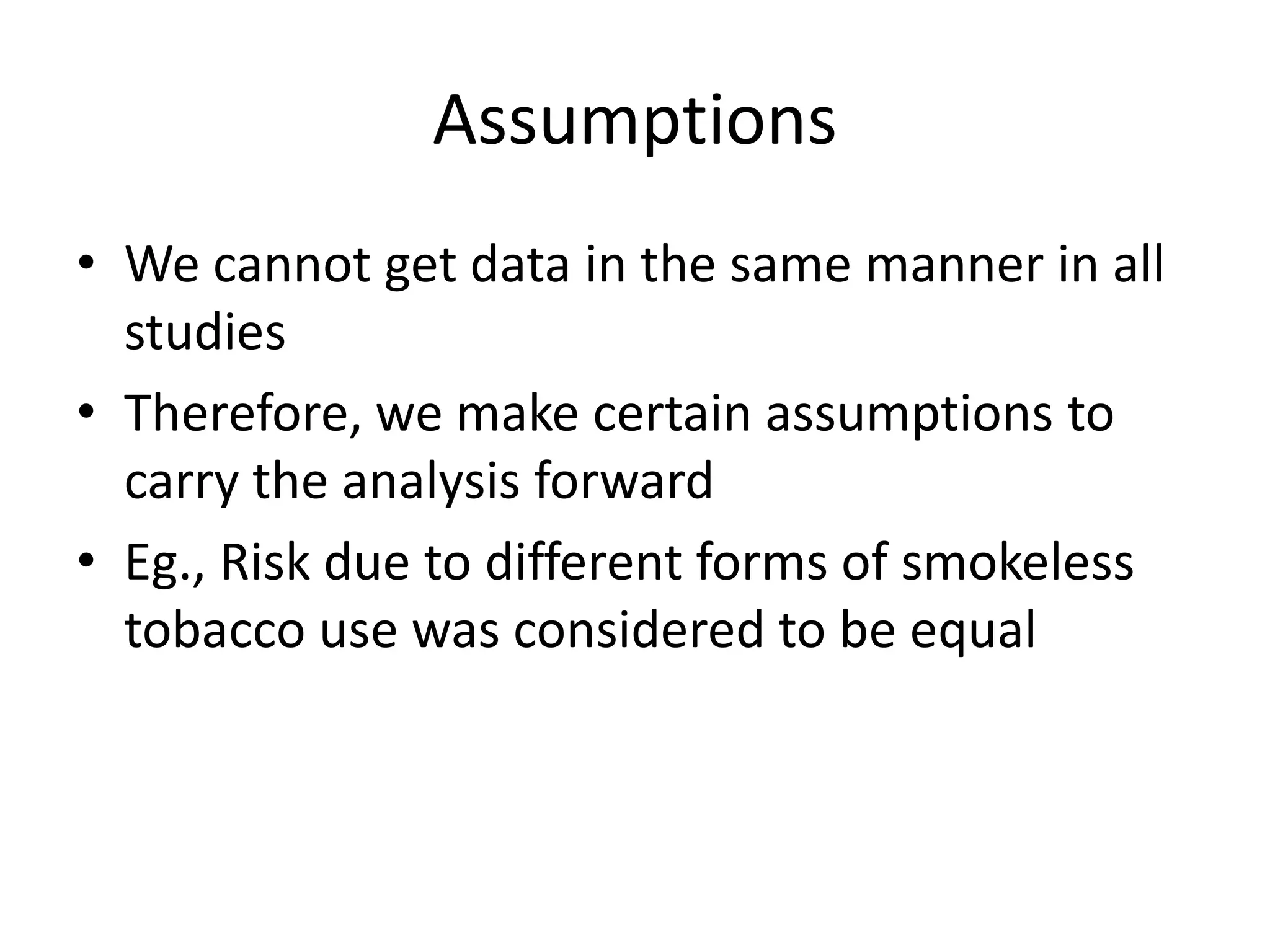 Assumptions
• We cannot get data in the same manner in all
studies
• Therefore, we make certain assumptions to
carry the analysis forward
• Eg., Risk due to different forms of smokeless
tobacco use was considered to be equal