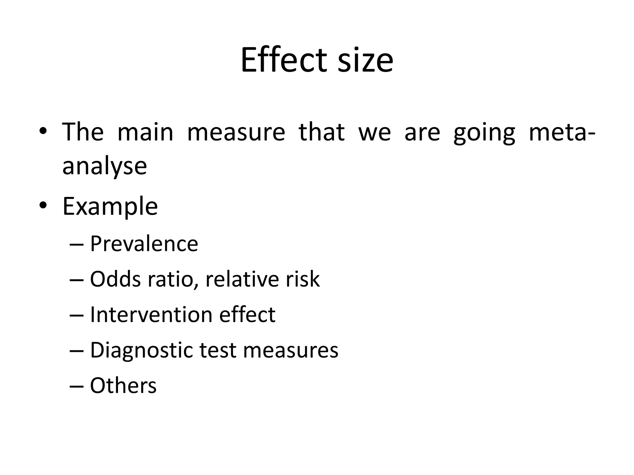 Effect size
• The main measure that we are going meta-
analyse
• Example
– Prevalence
– Odds ratio, relative risk
– Intervention effect
– Diagnostic test measures
– Others