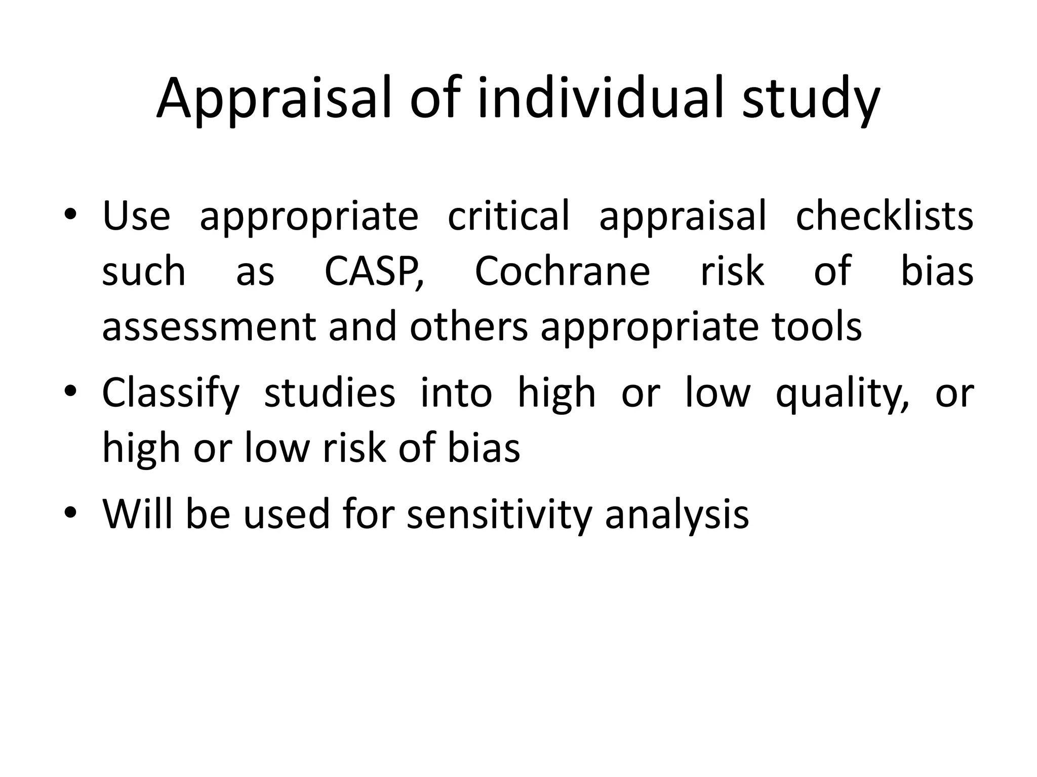 Appraisal of individual study
• Use appropriate critical appraisal checklists
such as CASP, Cochrane risk of bias
assessment and others appropriate tools
• Classify studies into high or low quality, or
high or low risk of bias
• Will be used for sensitivity analysis