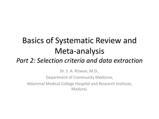 Basics of Systematic Review and
Meta-analysis
Part 2: Selection criteria and data extraction
Dr. S. A. Rizwan, M.D.,
Department of Community Medicine,
Velammal Medical College Hospital and Research Institute,
Madurai.
 