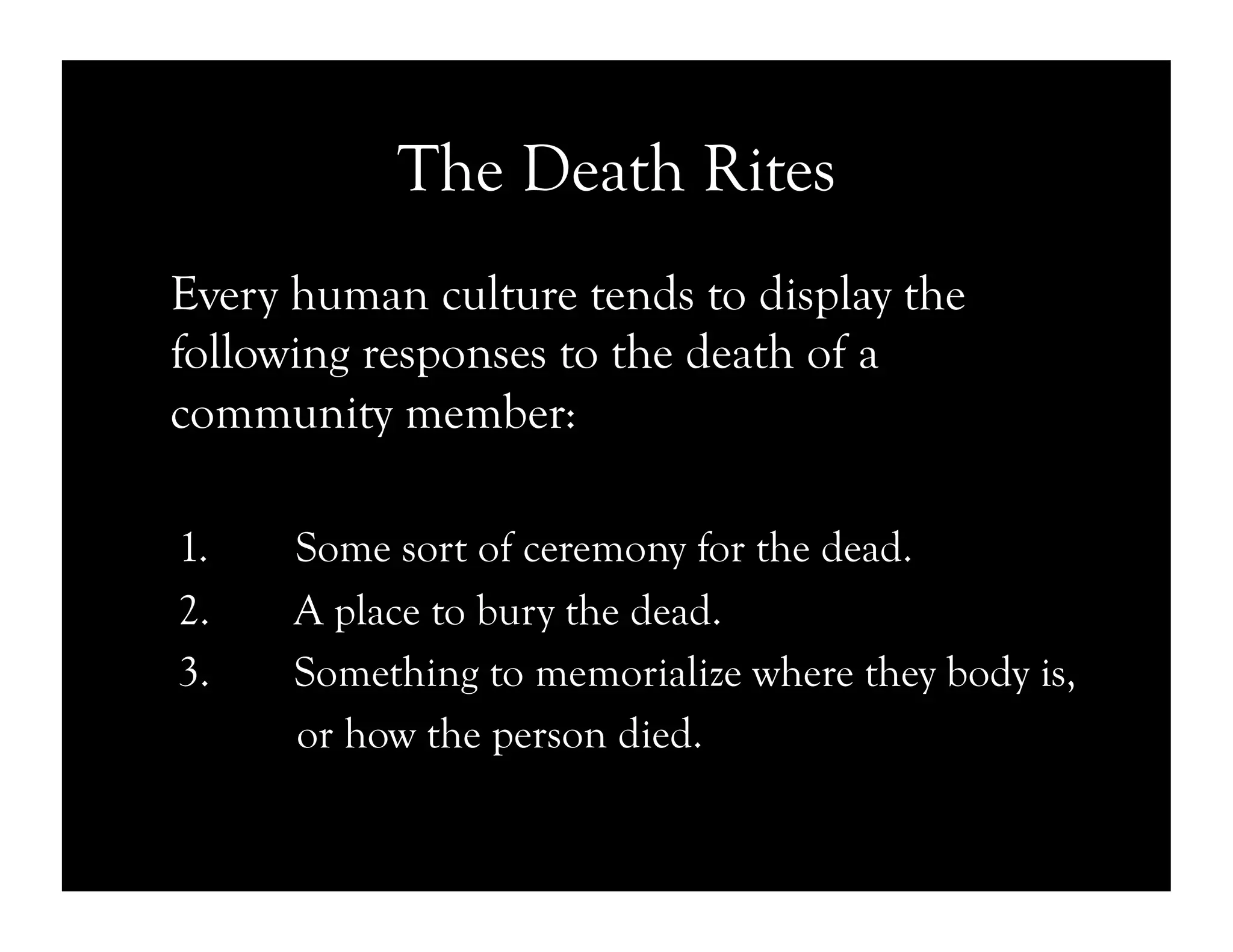The Death Rites
Every human culture tends to display the
following responses to the death of a
community member:
1.  Some sort of ceremony for the dead.
2.  A place to bury the dead.
3.  Something to memorialize where they body is,
or how the person died.
 