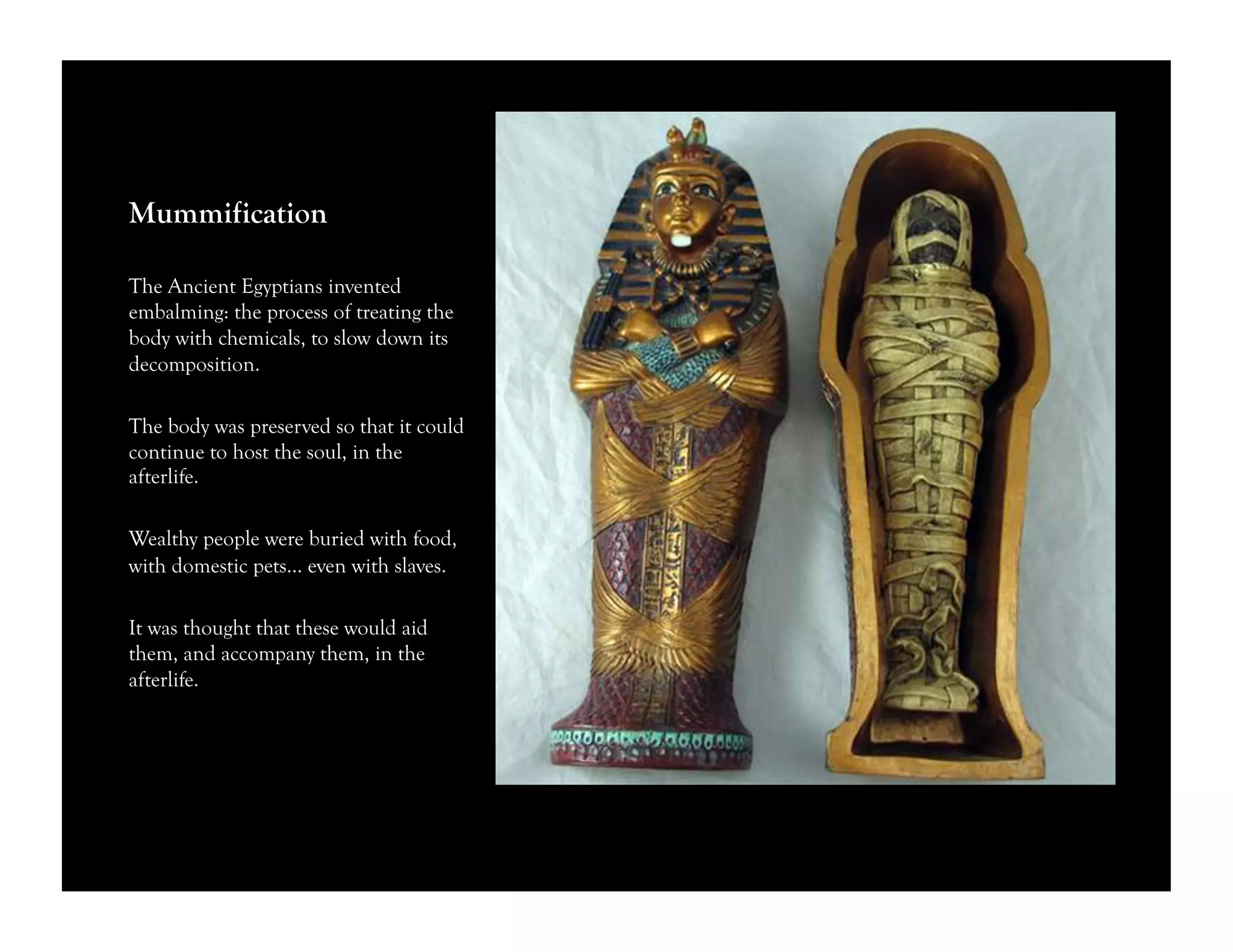 Mummification
The Ancient Egyptians invented
embalming: the process of treating the
body with chemicals, to slow down its
decomposition.
The body was preserved so that it could
continue to host the soul, in the
afterlife.
Wealthy people were buried with food,
with domestic pets… even with slaves.
It was thought that these would aid
them, and accompany them, in the
afterlife.
 