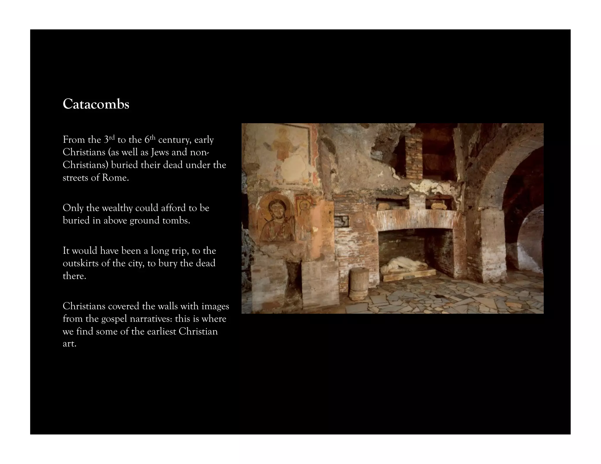 Catacombs
From the 3rd to the 6th century, early
Christians (as well as Jews and non-
Christians) buried their dead under the
streets of Rome.
Only the wealthy could afford to be
buried in above ground tombs.
It would have been a long trip, to the
outskirts of the city, to bury the dead
there.
Christians covered the walls with images
from the gospel narratives: this is where
we find some of the earliest Christian
art.
 