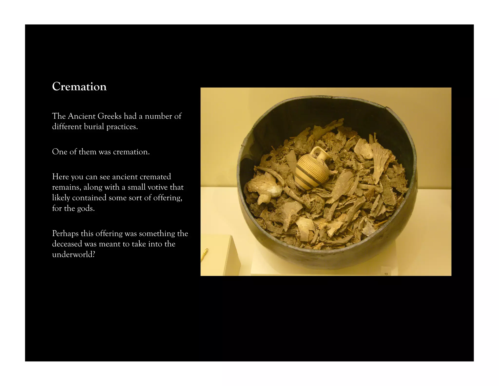 Cremation
The Ancient Greeks had a number of
different burial practices.
One of them was cremation.
Here you can see ancient cremated
remains, along with a small votive that
likely contained some sort of offering,
for the gods.
Perhaps this offering was something the
deceased was meant to take into the
underworld?
 