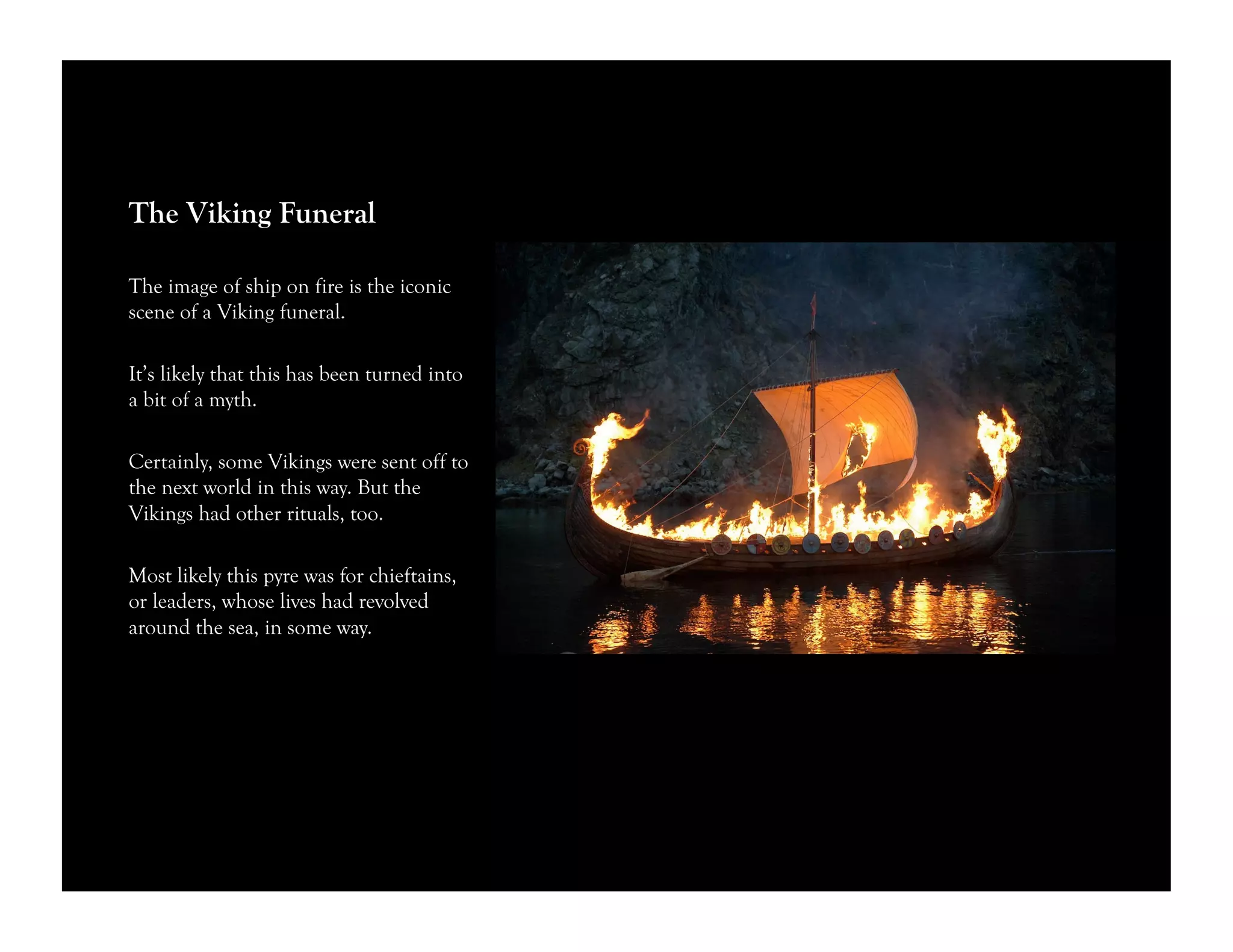The Viking Funeral
The image of ship on fire is the iconic
scene of a Viking funeral.
It’s likely that this has been turned into
a bit of a myth.
Certainly, some Vikings were sent off to
the next world in this way. But the
Vikings had other rituals, too.
Most likely this pyre was for chieftains,
or leaders, whose lives had revolved
around the sea, in some way.
 