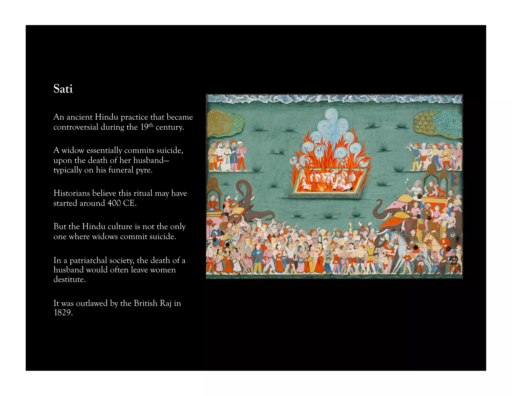 Sati
An ancient Hindu practice that became
controversial during the 19th century.
A widow essentially commits suicide,
upon the death of her husband—
typically on his funeral pyre.
Historians believe this ritual may have
started around 400 CE.
But the Hindu culture is not the only
one where widows commit suicide.
In a patriarchal society, the death of a
husband would often leave women
destitute.
It was outlawed by the British Raj in
1829.
 
