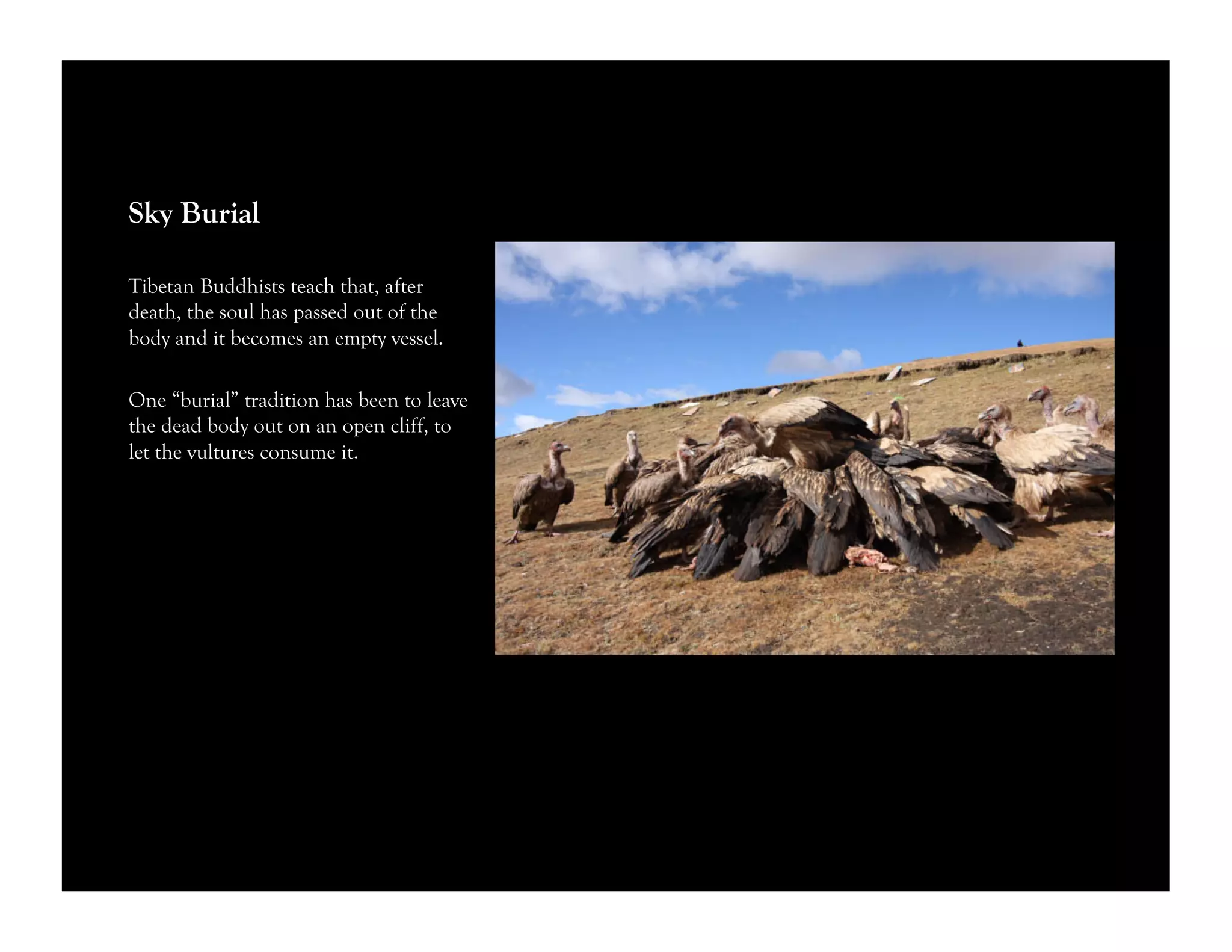 Sky Burial
Tibetan Buddhists teach that, after
death, the soul has passed out of the
body and it becomes an empty vessel.
One “burial” tradition has been to leave
the dead body out on an open cliff, to
let the vultures consume it.
 