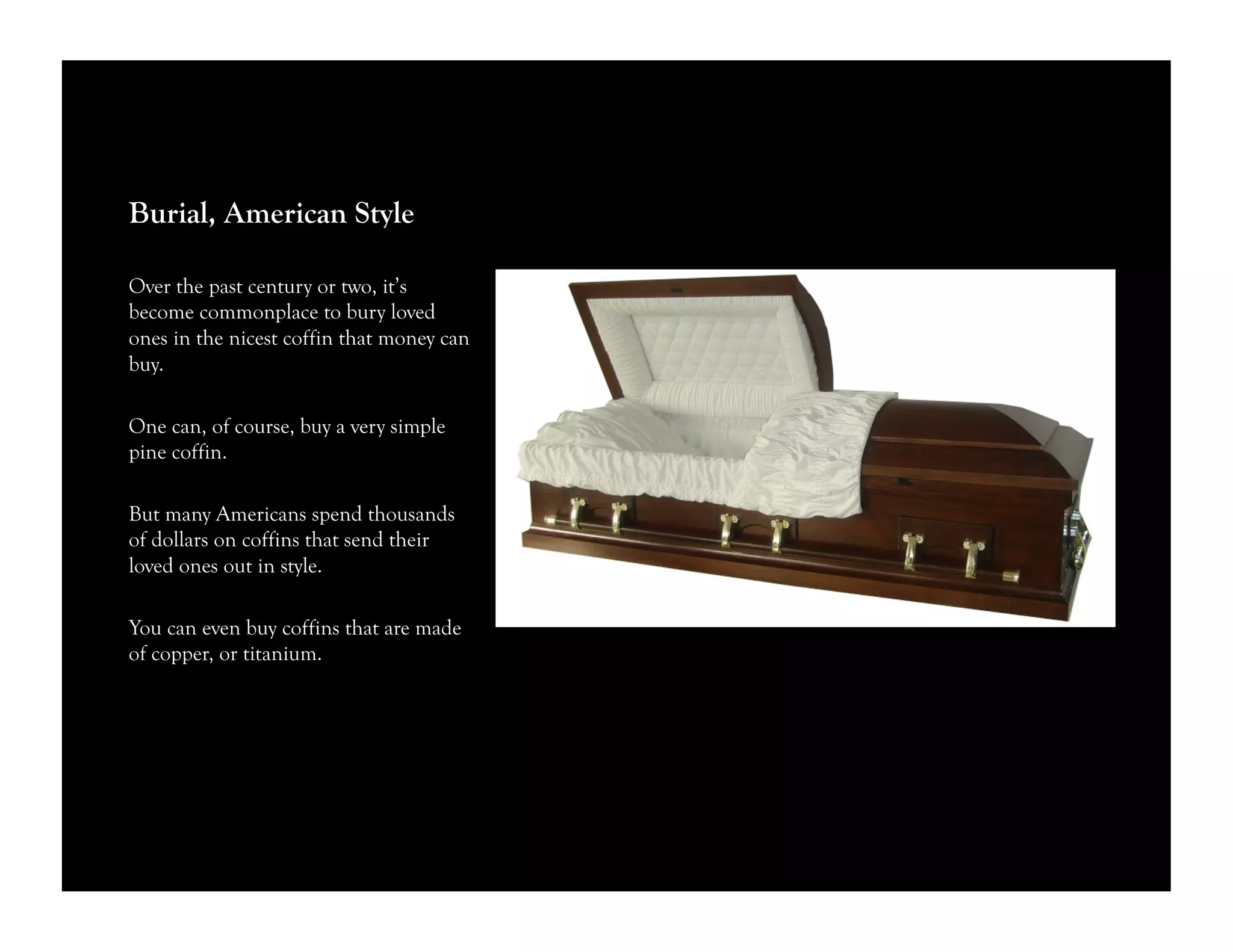 Burial, American Style
Over the past century or two, it’s
become commonplace to bury loved
ones in the nicest coffin that money can
buy.
One can, of course, buy a very simple
pine coffin.
But many Americans spend thousands
of dollars on coffins that send their
loved ones out in style.
You can even buy coffins that are made
of copper, or titanium.
 